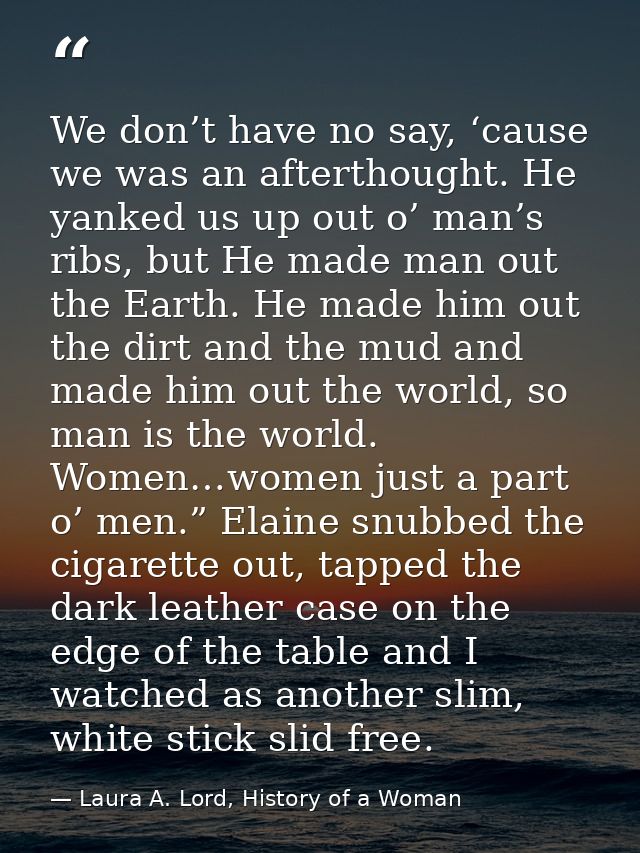 We don’t have no say, ‘cause we was an afterthought. He yanked us up out o’ man’s ribs, but He made man out the Earth. H — Laura A. Lord, History of a Woman