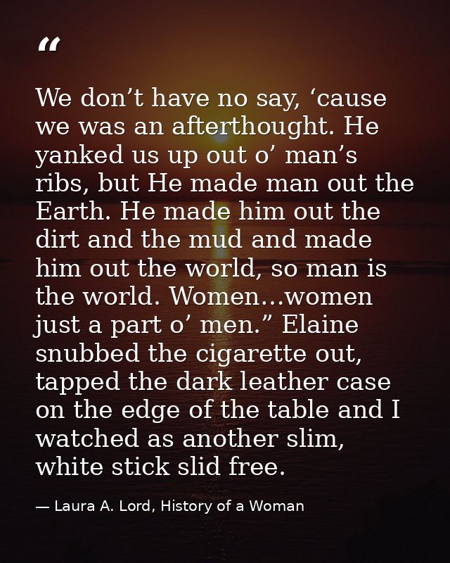 We don’t have no say, ‘cause we was an afterthought. He yanked us up out o’ man’s ribs, but He made man out the Earth. H — Laura A. Lord, History of a Woman