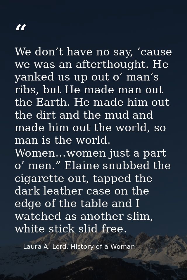 We don’t have no say, ‘cause we was an afterthought. He yanked us up out o’ man’s ribs, but He made man out the Earth. H — Laura A. Lord, History of a Woman