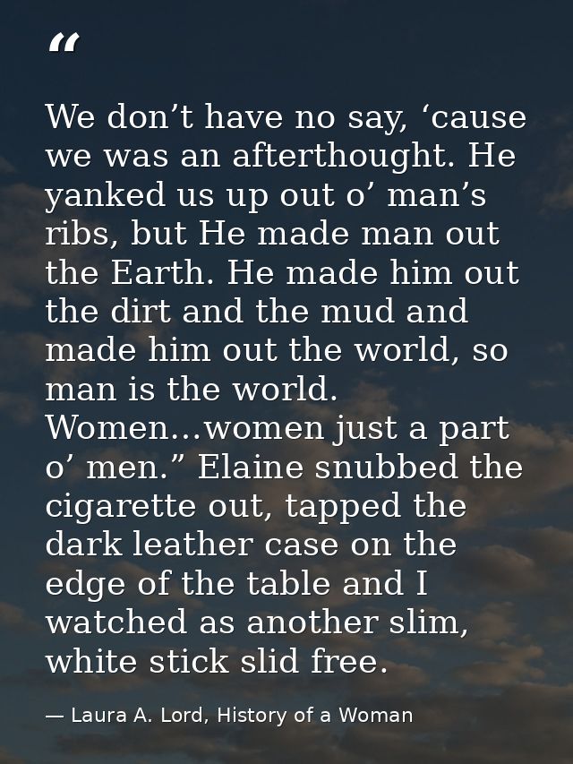 We don’t have no say, ‘cause we was an afterthought. He yanked us up out o’ man’s ribs, but He made man out the Earth. H — Laura A. Lord, History of a Woman