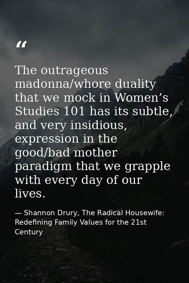 The outrageous madonna/whore duality that we mock in Women’s Studies 101 has its subtle, and very insidious, expression  — Shannon Drury, The Radical Housewife: Redefining Family Values for the 21st Century