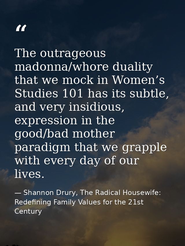 The outrageous madonna/whore duality that we mock in Women’s Studies 101 has its subtle, and very insidious, expression  — Shannon Drury, The Radical Housewife: Redefining Family Values for the 21st Century