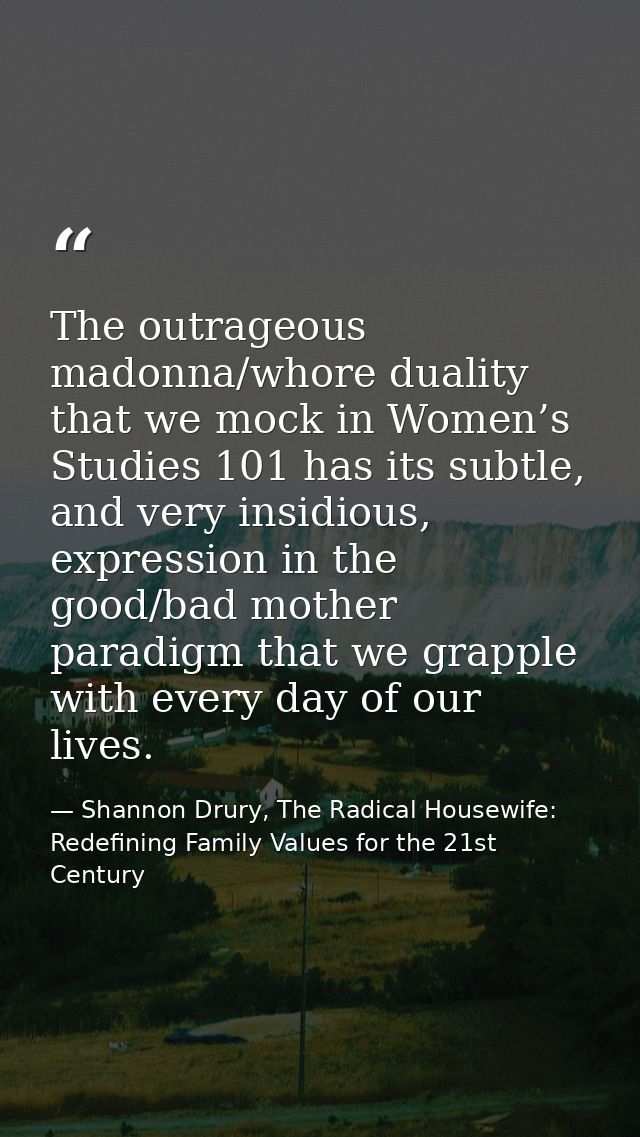 The outrageous madonna/whore duality that we mock in Women’s Studies 101 has its subtle, and very insidious, expression  — Shannon Drury, The Radical Housewife: Redefining Family Values for the 21st Century