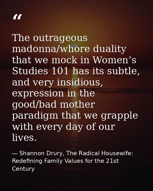 The outrageous madonna/whore duality that we mock in Women’s Studies 101 has its subtle, and very insidious, expression  — Shannon Drury, The Radical Housewife: Redefining Family Values for the 21st Century