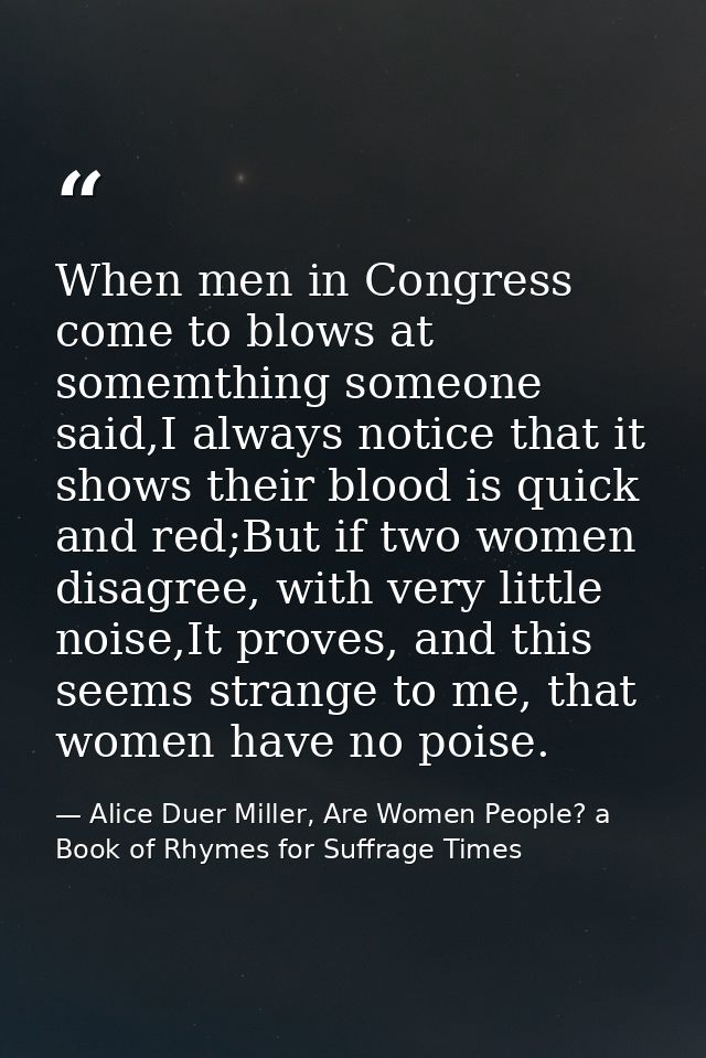 When men in Congress come to blows at somemthing someone said,I always notice that it shows their blood is quick and red — Alice Duer Miller, Are Women People? a Book of Rhymes for Suffrage Times