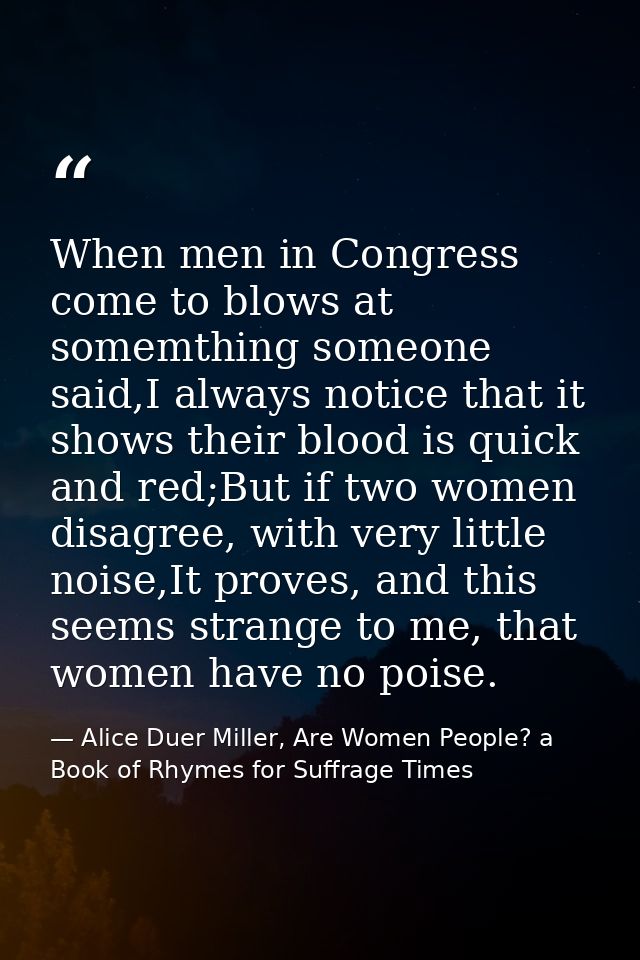 When men in Congress come to blows at somemthing someone said,I always notice that it shows their blood is quick and red — Alice Duer Miller, Are Women People? a Book of Rhymes for Suffrage Times