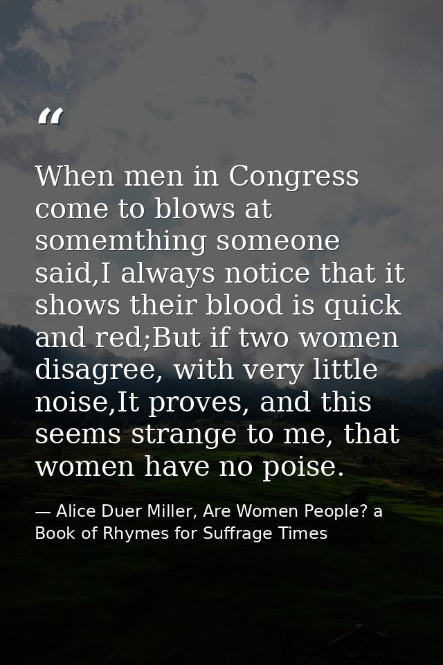 When men in Congress come to blows at somemthing someone said,I always notice that it shows their blood is quick and red — Alice Duer Miller, Are Women People? a Book of Rhymes for Suffrage Times