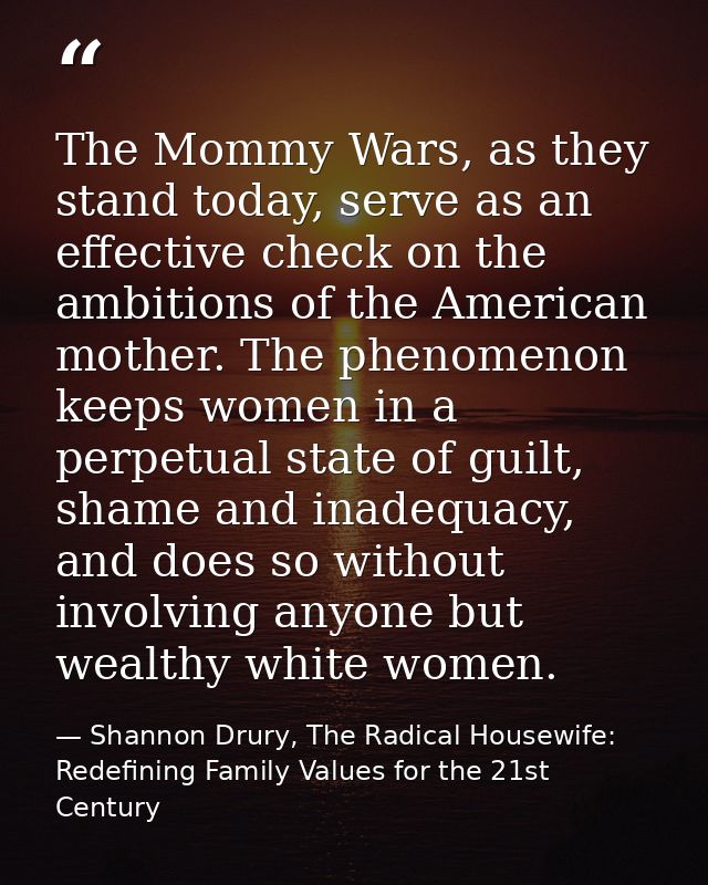 The Mommy Wars, as they stand today, serve as an effective check on the ambitions of the American mother. The phenomenon — Shannon Drury, The Radical Housewife: Redefining Family Values for the 21st Century