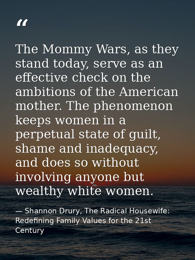 The Mommy Wars, as they stand today, serve as an effective check on the ambitions of the American mother. The phenomenon — Shannon Drury, The Radical Housewife: Redefining Family Values for the 21st Century