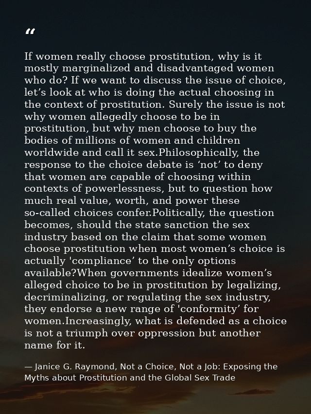 If women really choose prostitution, why is it mostly marginalized and disadvantaged women who do? If we want to discuss — Janice G. Raymond, Not a Choice, Not a Job: Exposing the Myths about Prostitution and the Global Sex Trade