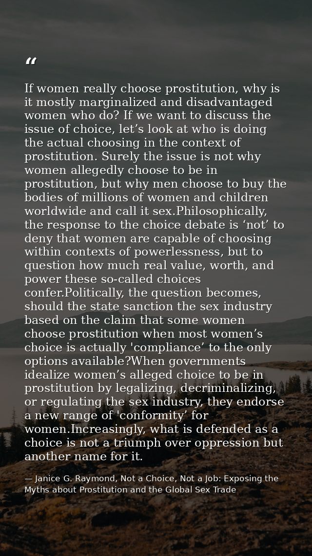 If women really choose prostitution, why is it mostly marginalized and disadvantaged women who do? If we want to discuss — Janice G. Raymond, Not a Choice, Not a Job: Exposing the Myths about Prostitution and the Global Sex Trade