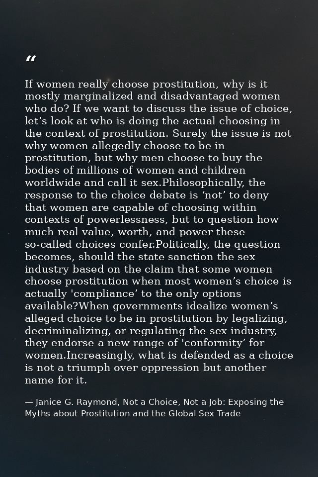 If women really choose prostitution, why is it mostly marginalized and disadvantaged women who do? If we want to discuss — Janice G. Raymond, Not a Choice, Not a Job: Exposing the Myths about Prostitution and the Global Sex Trade