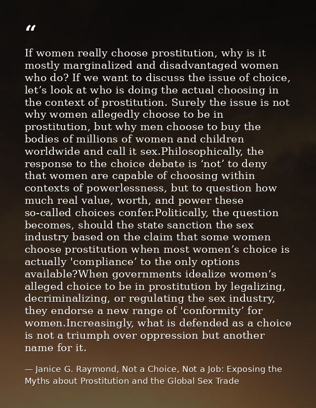 If women really choose prostitution, why is it mostly marginalized and disadvantaged women who do? If we want to discuss — Janice G. Raymond, Not a Choice, Not a Job: Exposing the Myths about Prostitution and the Global Sex Trade
