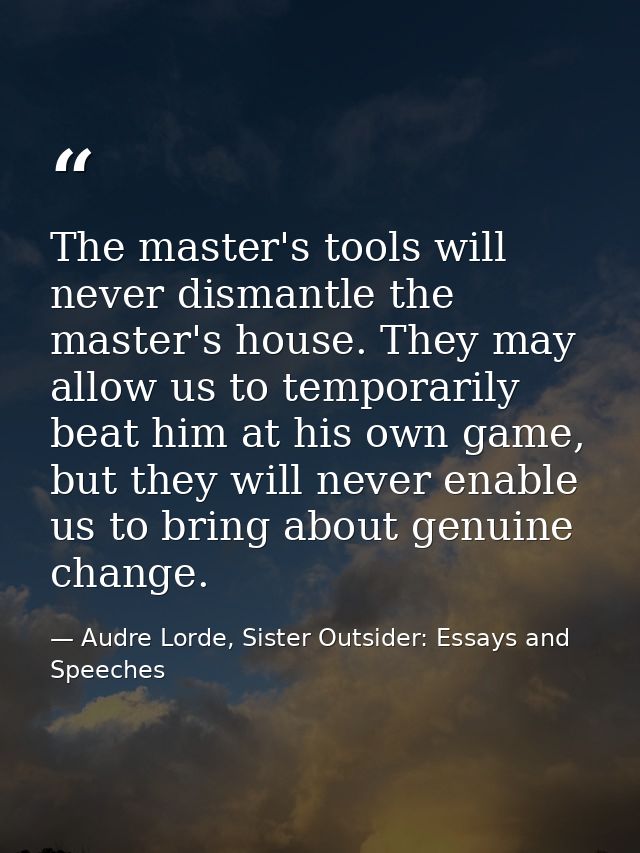 The master's tools will never dismantle the master's house. They may allow us to temporarily beat him at his own game, b — Audre Lorde, Sister Outsider: Essays and Speeches