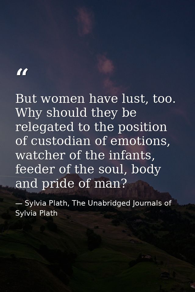 But women have lust, too. Why should they be relegated to the position of custodian of emotions, watcher of the infants, — Sylvia Plath, The Unabridged Journals of Sylvia Plath