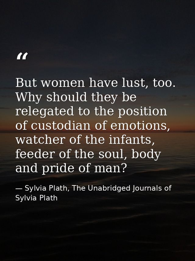 But women have lust, too. Why should they be relegated to the position of custodian of emotions, watcher of the infants, — Sylvia Plath, The Unabridged Journals of Sylvia Plath