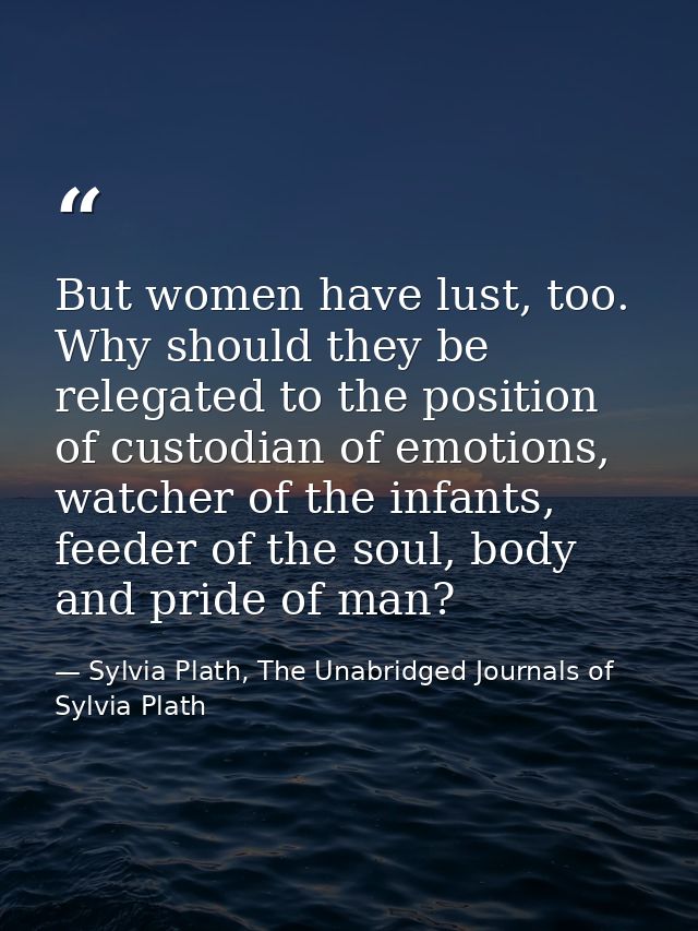 But women have lust, too. Why should they be relegated to the position of custodian of emotions, watcher of the infants, — Sylvia Plath, The Unabridged Journals of Sylvia Plath