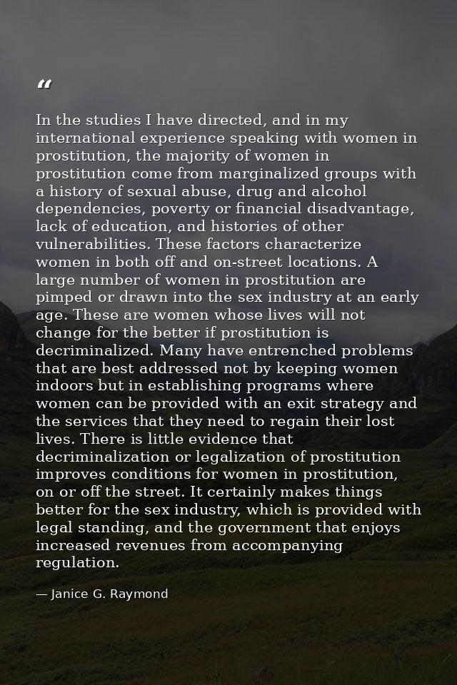 In the studies I have directed, and in my international experience speaking with women in prostitution, the majority of  — Janice G. Raymond