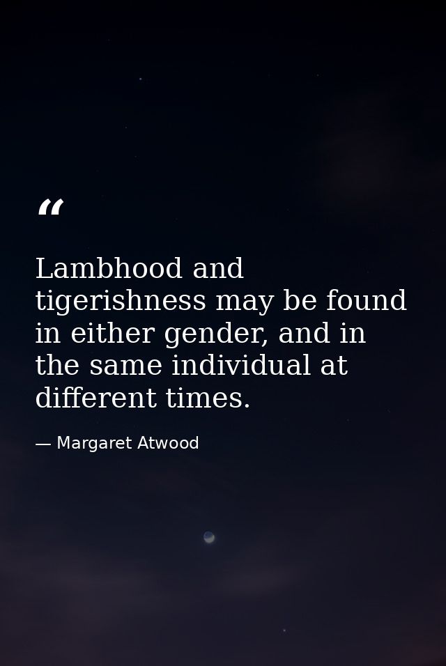 Lambhood and tigerishness may be found in either gender, and in the same individual at different times. — Margaret Atwood