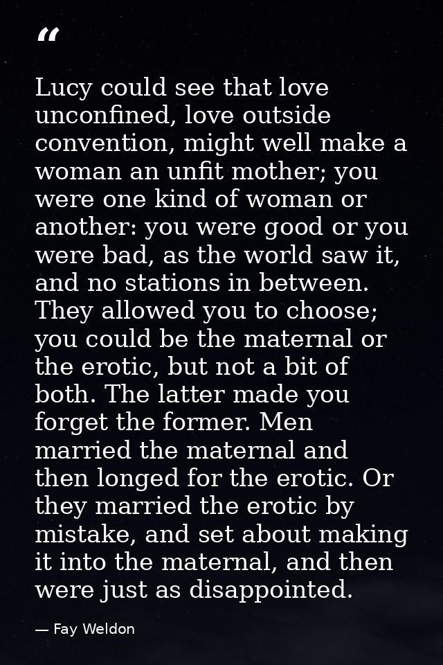 Lucy could see that love unconfined, love outside convention, might well make a woman an unfit mother; you were one kind — Fay Weldon