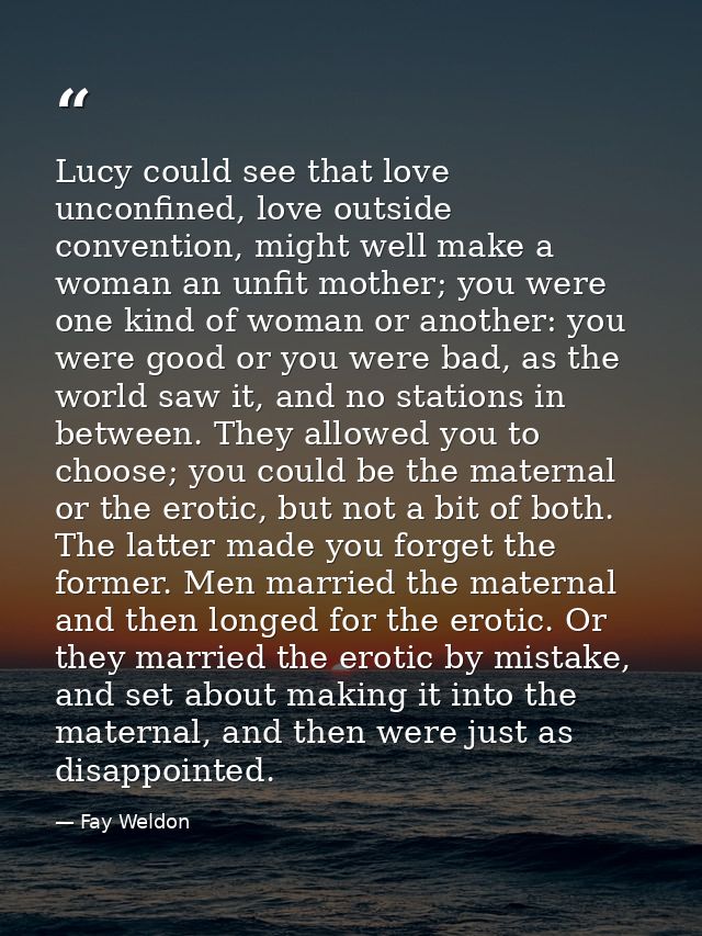 Lucy could see that love unconfined, love outside convention, might well make a woman an unfit mother; you were one kind — Fay Weldon