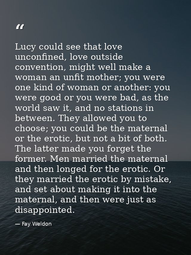 Lucy could see that love unconfined, love outside convention, might well make a woman an unfit mother; you were one kind — Fay Weldon
