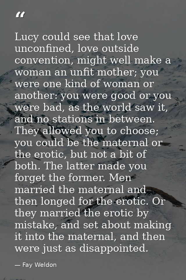 Lucy could see that love unconfined, love outside convention, might well make a woman an unfit mother; you were one kind — Fay Weldon