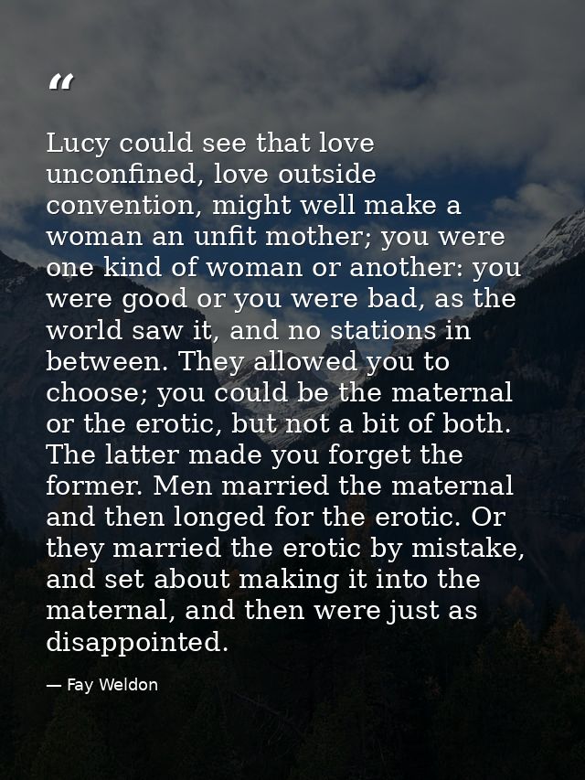 Lucy could see that love unconfined, love outside convention, might well make a woman an unfit mother; you were one kind — Fay Weldon