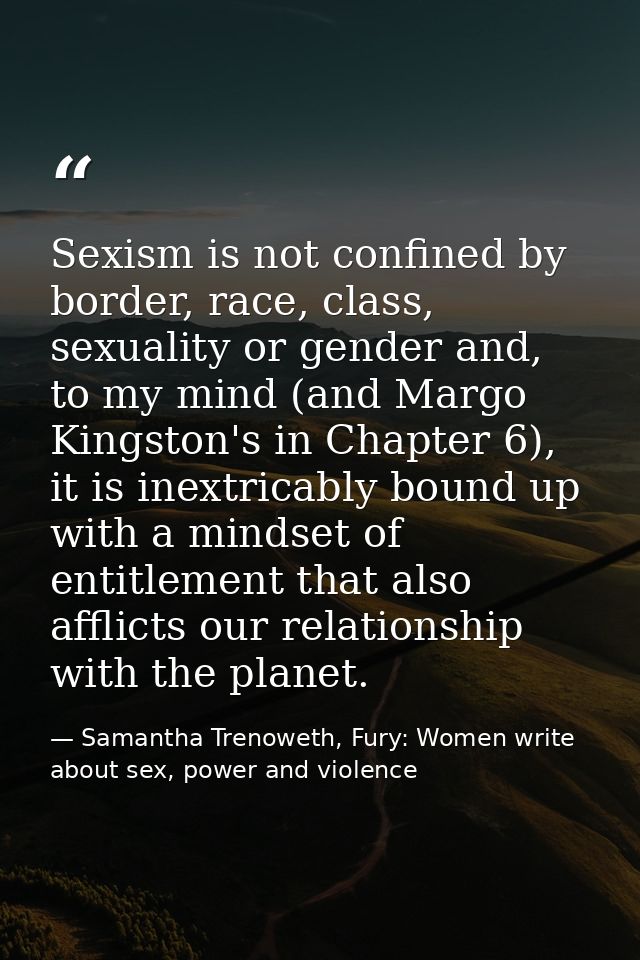 Sexism is not confined by border, race, class, sexuality or gender and, to my mind (and Margo Kingston's in Chapter 6),  — Samantha Trenoweth, Fury: Women write about sex, power and violence