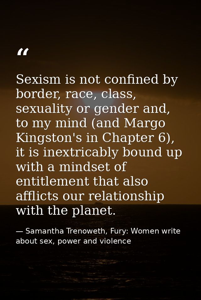 Sexism is not confined by border, race, class, sexuality or gender and, to my mind (and Margo Kingston's in Chapter 6),  — Samantha Trenoweth, Fury: Women write about sex, power and violence