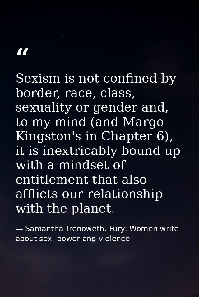 Sexism is not confined by border, race, class, sexuality or gender and, to my mind (and Margo Kingston's in Chapter 6),  — Samantha Trenoweth, Fury: Women write about sex, power and violence