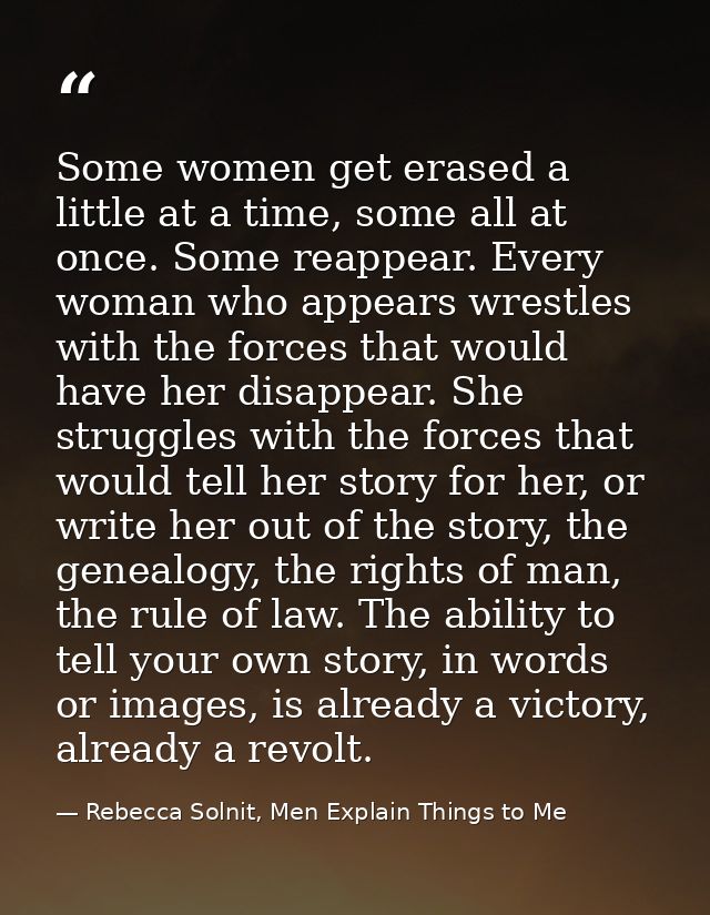 Some women get erased a little at a time, some all at once. Some reappear. Every woman who appears wrestles with the for — Rebecca Solnit, Men Explain Things to Me