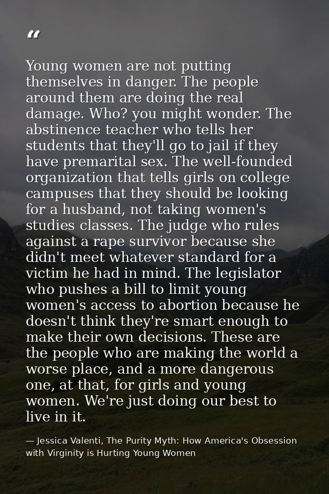Young women are not putting themselves in danger. The people around them are doing the real damage. Who? you might wonde — Jessica Valenti, The Purity Myth: How America's Obsession with Virginity is Hurting Young Women