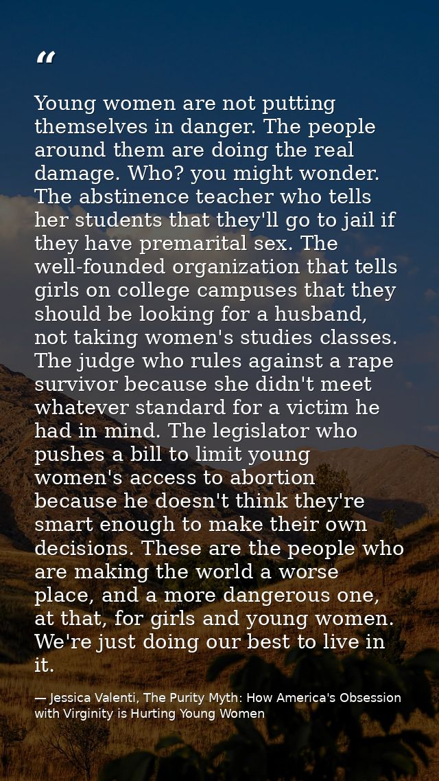 Young women are not putting themselves in danger. The people around them are doing the real damage. Who? you might wonde — Jessica Valenti, The Purity Myth: How America's Obsession with Virginity is Hurting Young Women