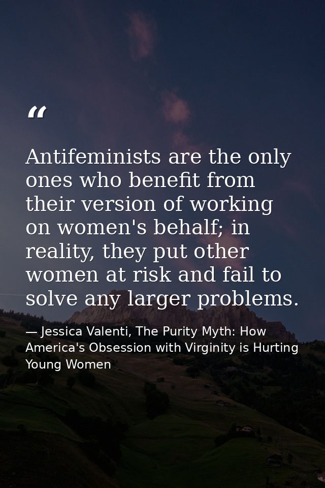 Antifeminists are the only ones who benefit from their version of working on women's behalf; in reality, they put other  — Jessica Valenti, The Purity Myth: How America's Obsession with Virginity is Hurting Young Women