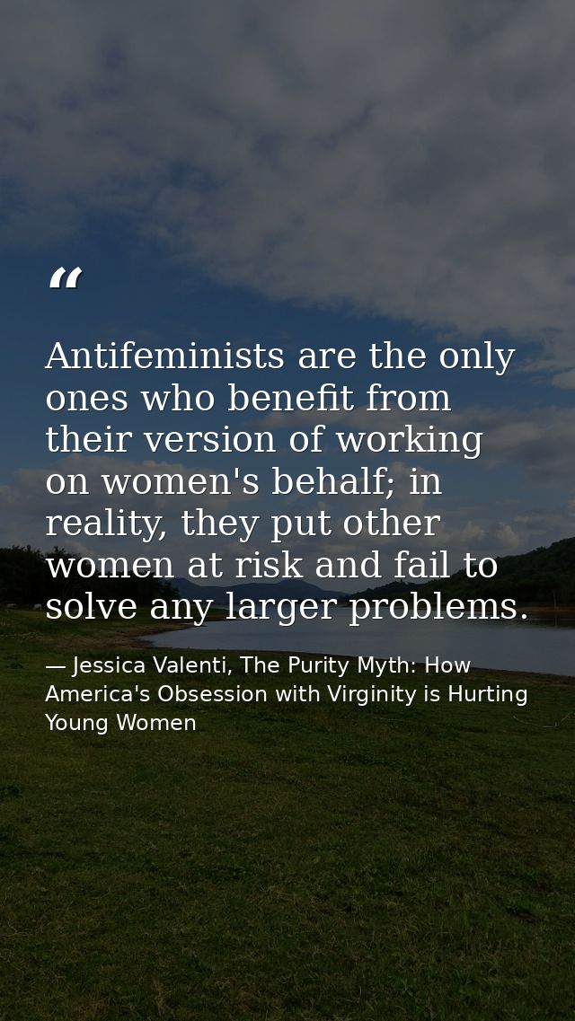 Antifeminists are the only ones who benefit from their version of working on women's behalf; in reality, they put other  — Jessica Valenti, The Purity Myth: How America's Obsession with Virginity is Hurting Young Women