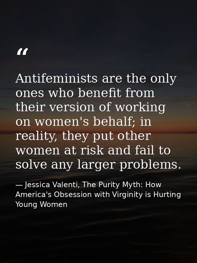 Antifeminists are the only ones who benefit from their version of working on women's behalf; in reality, they put other  — Jessica Valenti, The Purity Myth: How America's Obsession with Virginity is Hurting Young Women