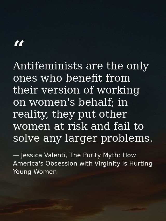 Antifeminists are the only ones who benefit from their version of working on women's behalf; in reality, they put other  — Jessica Valenti, The Purity Myth: How America's Obsession with Virginity is Hurting Young Women