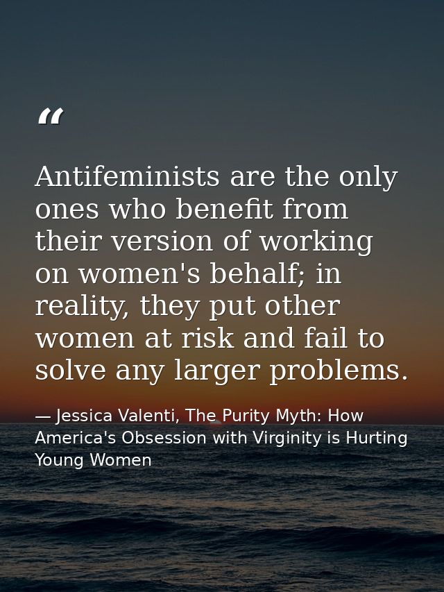 Antifeminists are the only ones who benefit from their version of working on women's behalf; in reality, they put other  — Jessica Valenti, The Purity Myth: How America's Obsession with Virginity is Hurting Young Women