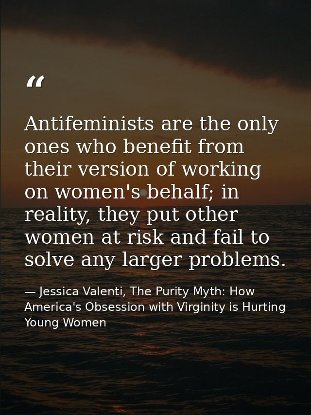 Antifeminists are the only ones who benefit from their version of working on women's behalf; in reality, they put other  — Jessica Valenti, The Purity Myth: How America's Obsession with Virginity is Hurting Young Women