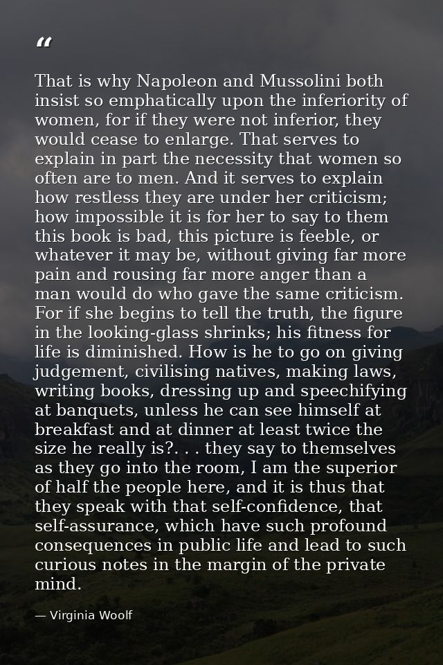 That is why Napoleon and Mussolini both insist so emphatically upon the inferiority of women, for if they were not infer — Virginia Woolf
