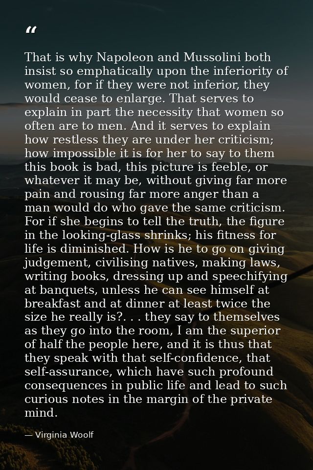 That is why Napoleon and Mussolini both insist so emphatically upon the inferiority of women, for if they were not infer — Virginia Woolf