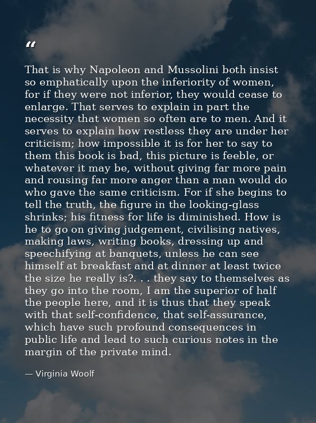 That is why Napoleon and Mussolini both insist so emphatically upon the inferiority of women, for if they were not infer — Virginia Woolf