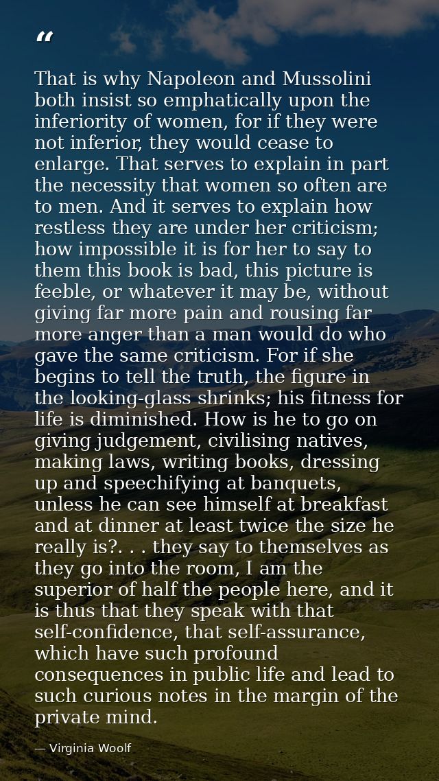 That is why Napoleon and Mussolini both insist so emphatically upon the inferiority of women, for if they were not infer — Virginia Woolf