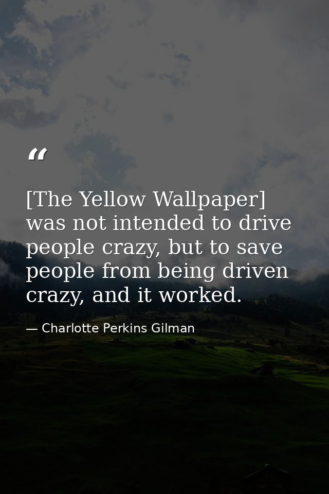 [The Yellow Wallpaper] was not intended to drive people crazy, but to save people from being driven crazy, and it worked — Charlotte Perkins Gilman
