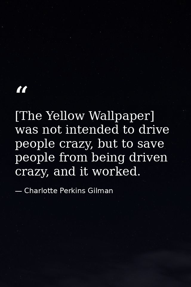 [The Yellow Wallpaper] was not intended to drive people crazy, but to save people from being driven crazy, and it worked — Charlotte Perkins Gilman