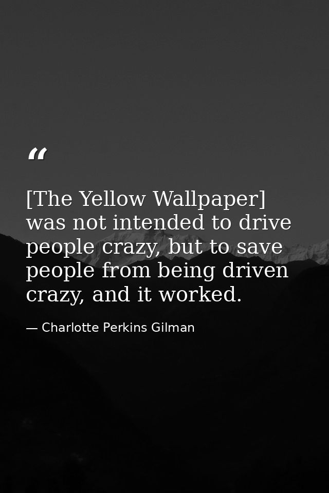 [The Yellow Wallpaper] was not intended to drive people crazy, but to save people from being driven crazy, and it worked — Charlotte Perkins Gilman