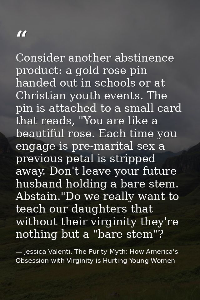 Consider another abstinence product: a gold rose pin handed out in schools or at Christian youth events. The pin is atta — Jessica Valenti, The Purity Myth: How America's Obsession with Virginity is Hurting Young Women