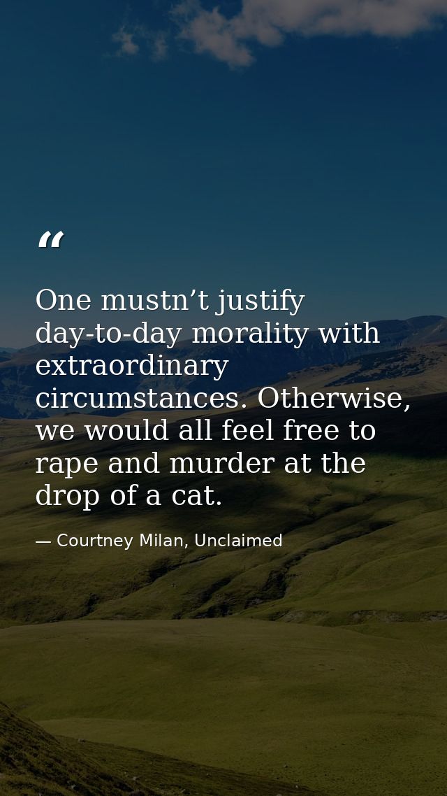 One mustn’t justify day-to-day morality with extraordinary circumstances. Otherwise, we would all feel free to rape and  — Courtney Milan, Unclaimed