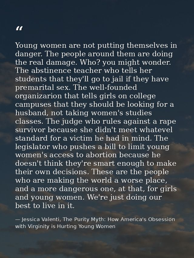 Young women are not putting themselves in danger. The people around them are doing the real damage. Who? you might wonde — Jessica Valenti, The Purity Myth: How America's Obsession with Virginity is Hurting Young Women